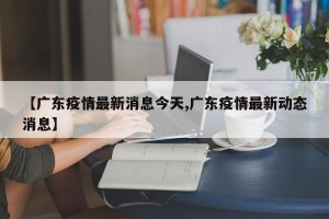 【广东疫情最新消息今天,广东疫情最新动态消息】