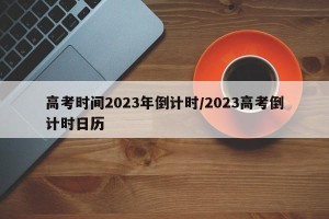 高考时间2023年倒计时/2023高考倒计时日历