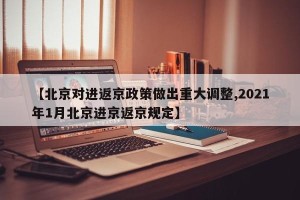 【北京对进返京政策做出重大调整,2021年1月北京进京返京规定】