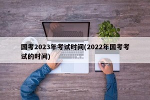 国考2023年考试时间(2022年国考考试的时间)