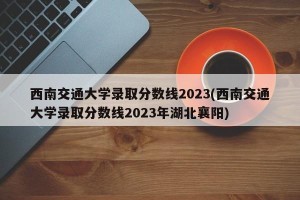 西南交通大学录取分数线2023(西南交通大学录取分数线2023年湖北襄阳)