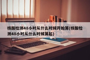 核酸检测48小时从什么时候开始算(核酸检测48小时从什么时候算起)