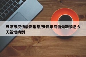 天津市疫情最新消息/天津市疫情最新消息今天新增病例