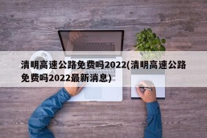 清明高速公路免费吗2022(清明高速公路免费吗2022最新消息)
