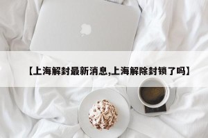 【上海解封最新消息,上海解除封锁了吗】