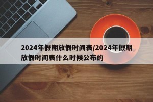 2024年假期放假时间表/2024年假期放假时间表什么时候公布的