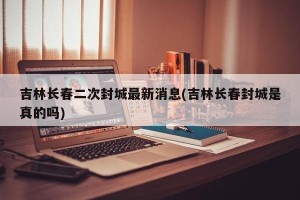 吉林长春二次封城最新消息(吉林长春封城是真的吗)