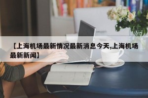 【上海机场最新情况最新消息今天,上海机场最新新闻】
