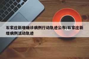 石家庄新增确诊病例行动轨迹公布/石家庄新增病例活动轨迹