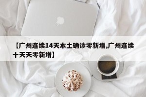 【广州连续14天本土确诊零新增,广州连续十天天零新增】