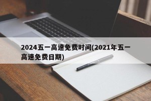 2024五一高速免费时间(2021年五一高速免费日期)