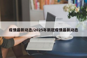 疫情最新动态/2025年新冠疫情最新动态