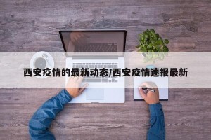 西安疫情的最新动态/西安疫情速报最新