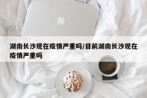 湖南长沙现在疫情严重吗/目前湖南长沙现在疫情严重吗