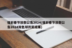 福彩春节放假公告2024(福彩春节放假公告2024双色球开奖结果)