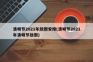 清明节2021年放假安排(清明节2021年清明节放假)