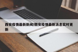 西安疫情最新新闻/西安疫情最新消息实时更新
