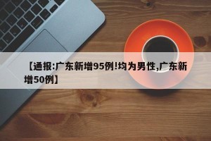 【通报:广东新增95例!均为男性,广东新增50例】