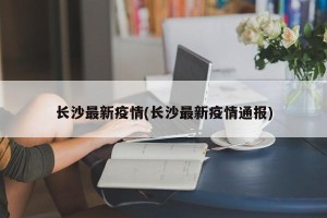 长沙最新疫情(长沙最新疫情通报)