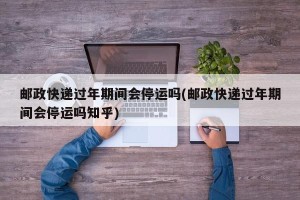 邮政快递过年期间会停运吗(邮政快递过年期间会停运吗知乎)