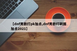 【dnf男散打pk加点,dnf男散打刷图加点2021】