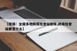 【现场：全国多地防疫检查站撤除,防疫检查站都查什么】