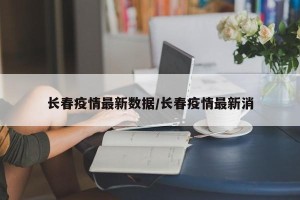 长春疫情最新数据/长春疫情最新消