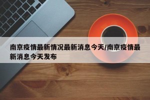 南京疫情最新情况最新消息今天/南京疫情最新消息今天发布