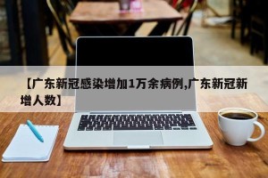 【广东新冠感染增加1万余病例,广东新冠新增人数】