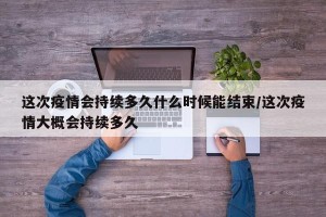 这次疫情会持续多久什么时候能结束/这次疫情大概会持续多久