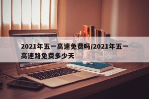 2021年五一高速免费吗/2021年五一高速路免费多少天