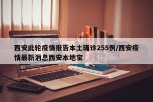 西安此轮疫情报告本土确诊255例/西安疫情最新消息西安本地宝