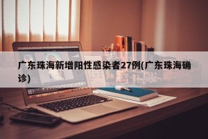 广东珠海新增阳性感染者27例(广东珠海确诊)