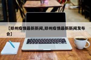 【郑州疫情最新新闻,郑州疫情最新新闻发布会】