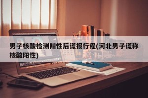 男子核酸检测阳性后谎报行程(河北男子谎称核酸阳性)