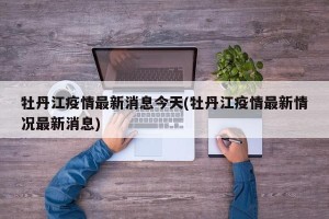 牡丹江疫情最新消息今天(牡丹江疫情最新情况最新消息)