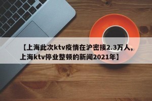 【上海此次ktv疫情在沪密接2.3万人,上海ktv停业整顿的新闻2021年】