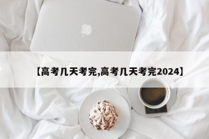 【高考几天考完,高考几天考完2024】