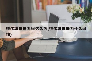 德尔塔毒株为何这么凶(德尔塔毒株为什么可怕)