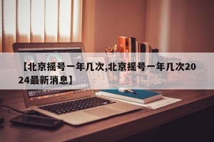 【北京摇号一年几次,北京摇号一年几次2024最新消息】