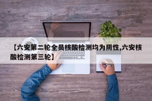 【六安第二轮全员核酸检测均为阴性,六安核酸检测第三轮】