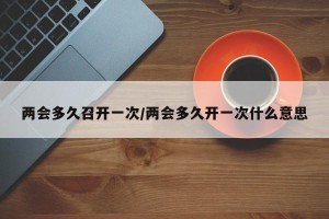 两会多久召开一次/两会多久开一次什么意思