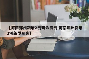 【河南郑州新增2例确诊病例,河南郑州新增1例新型肺炎】