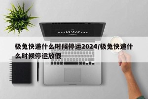 极兔快递什么时候停运2024/极兔快递什么时候停运放假