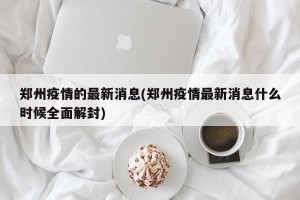 郑州疫情的最新消息(郑州疫情最新消息什么时候全面解封)