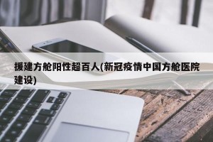 援建方舱阳性超百人(新冠疫情中国方舱医院建设)