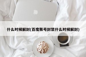 什么时候解封(百度账号封禁什么时候解封)