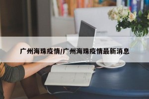 广州海珠疫情/广州海珠疫情最新消息