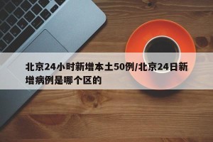 北京24小时新增本土50例/北京24日新增病例是哪个区的