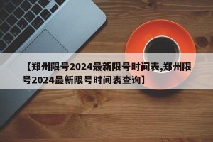 【郑州限号2024最新限号时间表,郑州限号2024最新限号时间表查询】